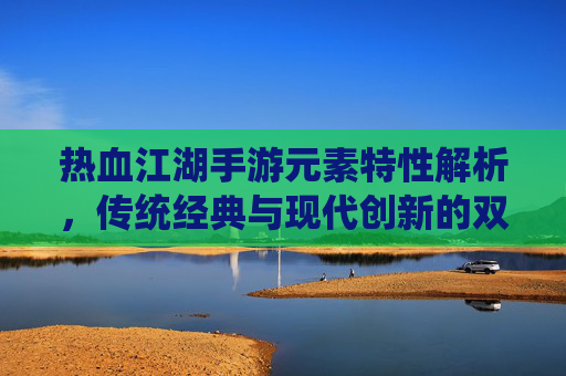 热血江湖手游元素特性解析，传统经典与现代创新的双重演绎，热血江湖手游元素特性解析，传统经典与现代创新的双重演绎