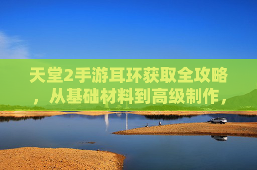 天堂2手游耳环获取全攻略,从基础材料到高级制作,一文教你轻松获得华丽耳饰,天堂2手游耳环获取全攻略,从基础材料到高级制作,一文教你轻松获得华丽耳饰