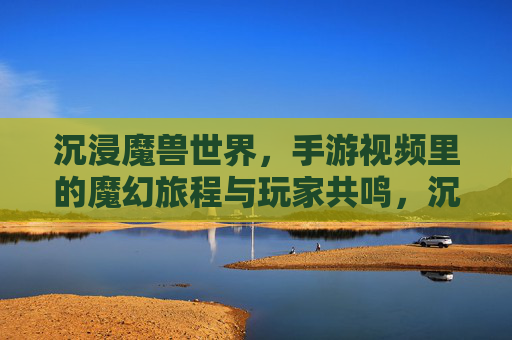 沉浸魔兽世界，手游视频里的魔幻旅程与玩家共鸣，沉浸魔兽世界，手游视频里的魔幻旅程与玩家共鸣