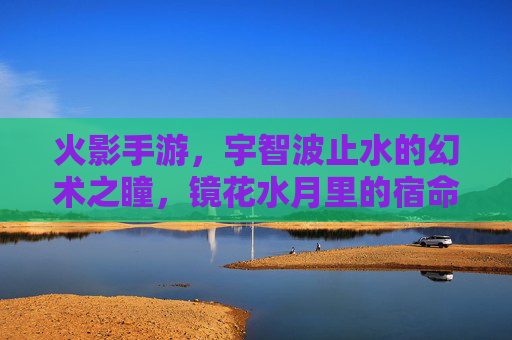 火影手游，宇智波止水的幻术之瞳，镜花水月里的宿命回响，火影手游，宇智波止水幻术之瞳，镜花水月里的宿命回响