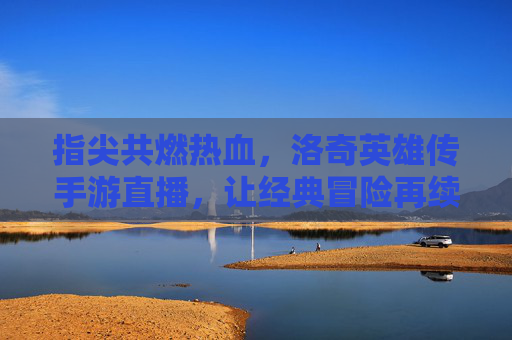 指尖共燃热血,洛奇英雄传手游直播,让经典冒险再续精彩
