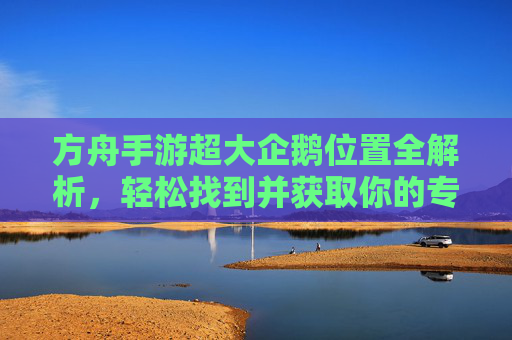 方舟手游超大企鹅位置全解析,轻松找到并获取你的专属坐骑,方舟手游超大企鹅位置全解析,轻松找到并获取专属坐骑