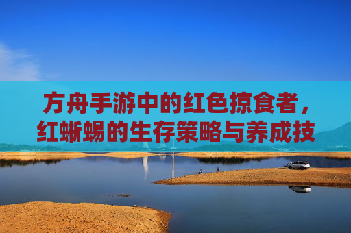 方舟手游中的红色掠食者,红蜥蜴的生存策略与养成技巧
