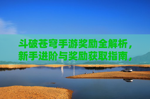 斗破苍穹手游奖励全解析,新手进阶与奖励获取指南,斗破苍穹手游奖励全解析,新手进阶与奖励获取指南