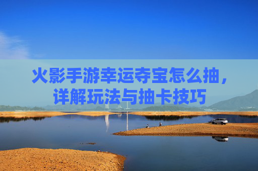 火影手游幸运夺宝怎么抽,详解玩法与抽卡技巧