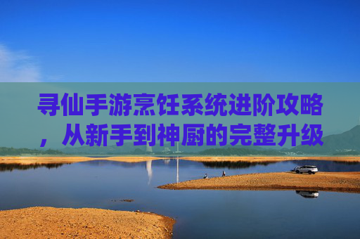 寻仙手游烹饪系统进阶攻略，从新手到神厨的完整升级路径解析