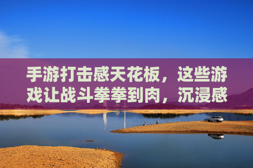手游打击感天花板,这些游戏让战斗拳拳到肉,沉浸感拉满