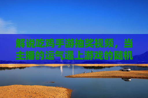 解说吃鸡手游抽奖视频,当主播的运气遇上游戏的随机——一场关于期待与共鸣的趣味博弈