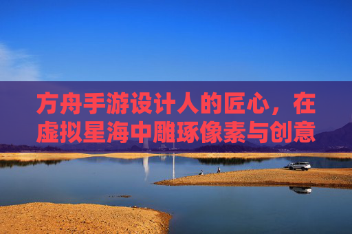 方舟手游设计人的匠心,在虚拟星海中雕琢像素与创意的匠人,方舟手游设计人的匠心,在虚拟星海中雕琢像素与创意的匠人