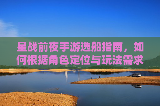 星战前夜手游选船指南，如何根据角色定位与玩法需求精准锁定你的星际战舰？