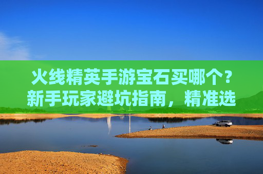 火线精英手游宝石买哪个？新手玩家避坑指南，精准选择宝石提升战斗力，火线精英手游宝石买哪个？新手避坑指南，精准选择宝石提升战斗力