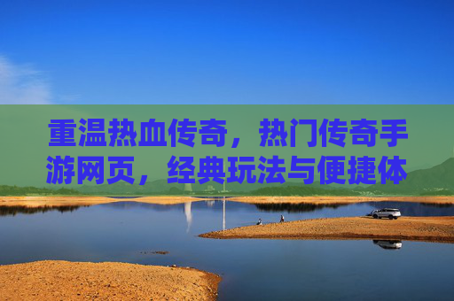 重温热血传奇,热门传奇手游网页,经典玩法与便捷体验的完美结合
