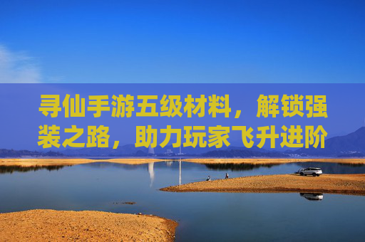 寻仙手游五级材料,解锁强装之路,助力玩家飞升进阶