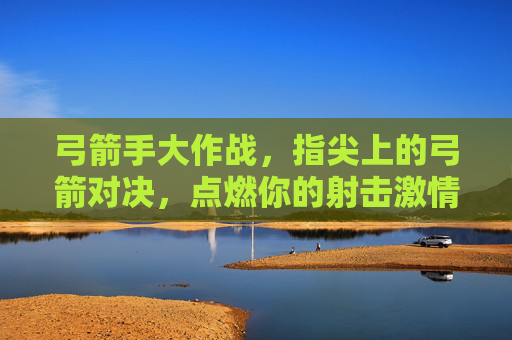 弓箭手大作战,指尖上的弓箭对决,点燃你的射击激情!弓箭手大作战,指尖弓箭对决,点燃射击激情!
