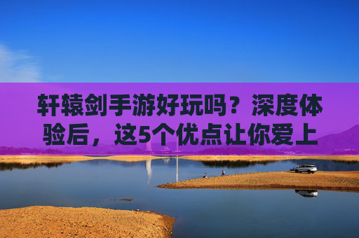 轩辕剑手游好玩吗?深度体验后,这5个优点让你爱上它!