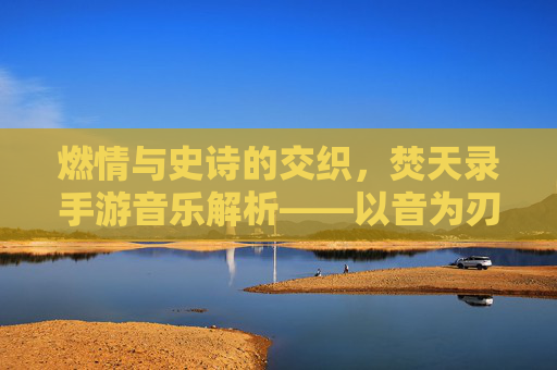 燃情与史诗的交织，焚天录手游音乐解析——以音为刃，燃尽苍穹的听觉盛宴，燃情与史诗的交织，焚天录手游音乐解析——以音为刃，燃尽苍穹的听觉盛宴