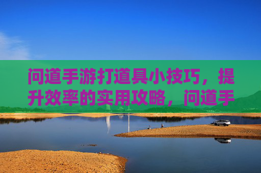 问道手游打道具小技巧,提升效率的实用攻略,问道手游打道具小技巧,提升效率的实用攻略