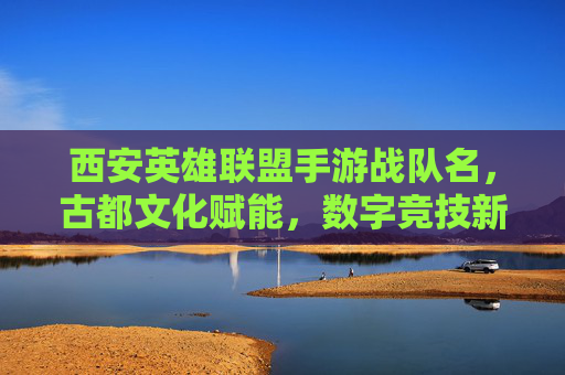 西安英雄联盟手游战队名,古都文化赋能,数字竞技新篇章,古都文化赋能西安英雄联盟手游战队,开启数字竞技新篇章