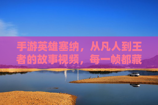 手游英雄塞纳,从凡人到王者的故事视频,每一帧都藏着英雄的初心与成长