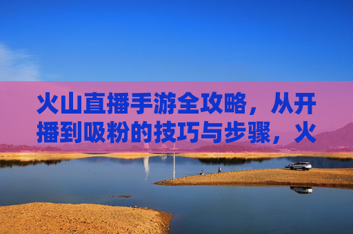 火山直播手游全攻略，从开播到吸粉的技巧与步骤，火山直播手游全攻略，从开播到吸粉的技巧与步骤