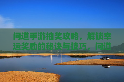 问道手游抽奖攻略,解锁幸运奖励的秘诀与技巧,问道手游抽奖攻略,解锁幸运奖励的秘诀与技巧