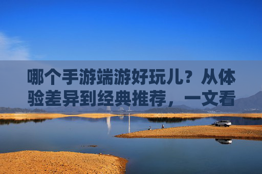 哪个手游端游好玩儿？从体验差异到经典推荐，一文看懂你的游戏选择