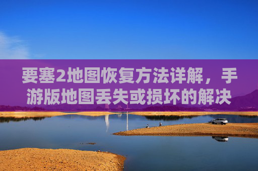 要塞2地图恢复方法详解,手游版地图丢失或损坏的解决步骤,要塞2手游版地图丢失或损坏恢复方法详解,解决步骤全解析