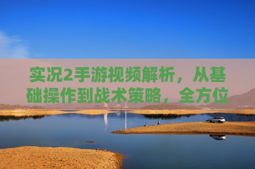 实况2手游视频解析，从基础操作到战术策略，全方位解读游戏玩法与技巧，实况2手游视频解析，从基础操作到战术策略，全方位解读游戏玩法与技巧