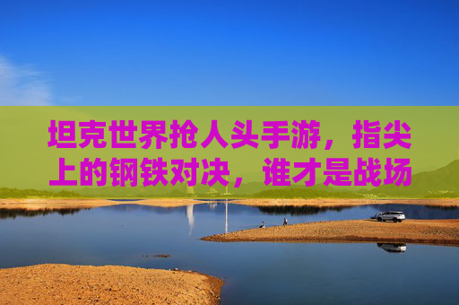 坦克世界抢人头手游,指尖上的钢铁对决,谁才是战场上的抢人头王者?坦克世界抢人头手游,指尖上的钢铁对决,谁才是战场上的抢人头王者?