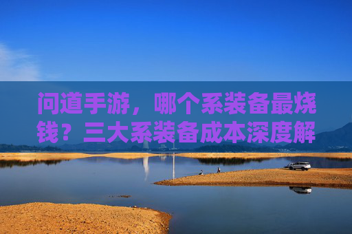 问道手游，哪个系装备最烧钱？三大系装备成本深度解析，问道手游，哪个系装备最烧钱？三大系装备成本深度解析