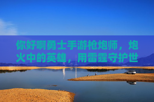 你好啊勇士手游枪炮师,炮火中的英雄,用雷霆守护世界