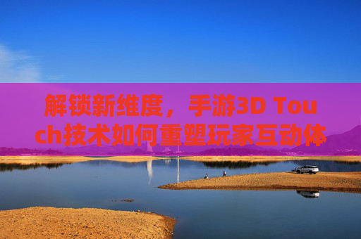 解锁新维度,手游3D Touch技术如何重塑玩家互动体验?解锁新维度,手游3D Touch技术如何重塑玩家互动体验?