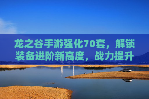 龙之谷手游强化70套，解锁装备进阶新高度，战力提升的必经之路