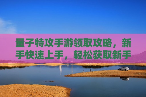 量子特攻手游领取攻略，新手快速上手，轻松获取新手奖励，量子特攻手游领取攻略，新手快速上手，轻松获取新手奖励