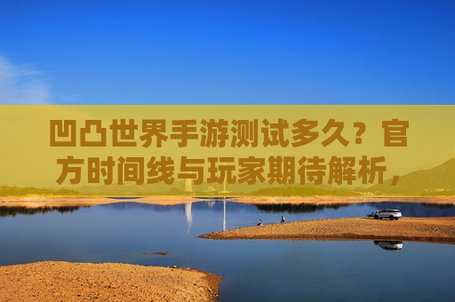 凹凸世界手游测试多久?官方时间线与玩家期待解析,凹凸世界手游测试多久?官方时间线与玩家期待解析