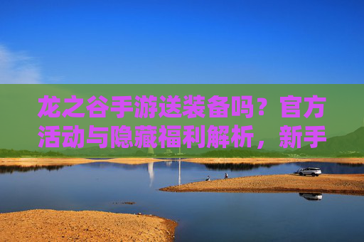龙之谷手游送装备吗？官方活动与隐藏福利解析，新手必看！龙之谷手游送装备吗？官方活动与隐藏福利解析，新手必看！