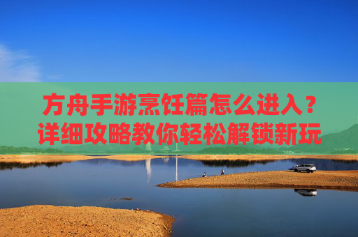 方舟手游烹饪篇怎么进入?详细攻略教你轻松解锁新玩法,方舟手游烹饪篇怎么进入?详细攻略教你轻松解锁新玩法