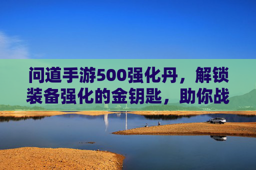 问道手游500强化丹，解锁装备强化的金钥匙，助你战力飙升一跃龙门，问道手游500强化丹，解锁装备强化的金钥匙，助力战力飙升一跃龙门