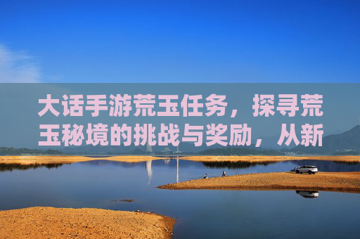 大话手游荒玉任务，探寻荒玉秘境的挑战与奖励，从新手到高手的进阶指南，大话手游荒玉任务，荒玉秘境挑战与奖励，新手到高手的进阶指南