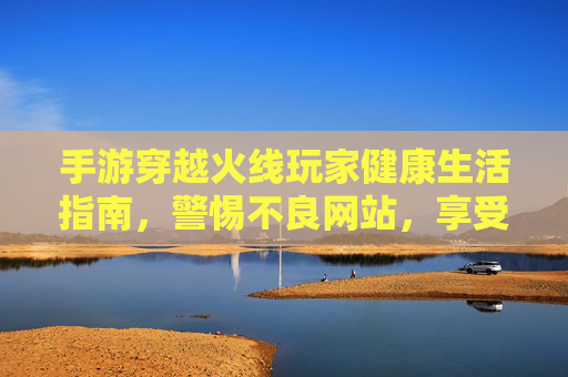 手游穿越火线玩家健康生活指南,警惕不良网站,享受绿色游戏乐趣