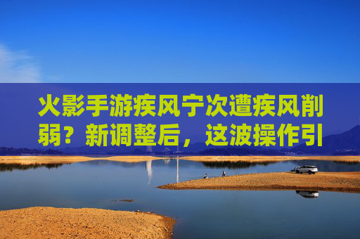 火影手游疾风宁次遭疾风削弱?新调整后,这波操作引热议