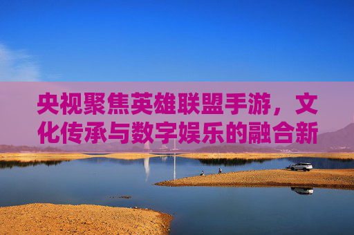 央视聚焦英雄联盟手游，文化传承与数字娱乐的融合新路径，央视聚焦英雄联盟手游，文化传承与数字娱乐的融合新路径