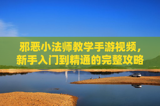 邪恶小法师教学手游视频,新手入门到精通的完整攻略,附视频教程解析