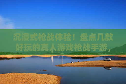 沉浸式枪战体验!盘点几款好玩的真人游戏枪战手游,虚拟战场燃情开战,沉浸式枪战体验!盘点几款好玩的真人游戏枪战手游,虚拟战场燃情开战