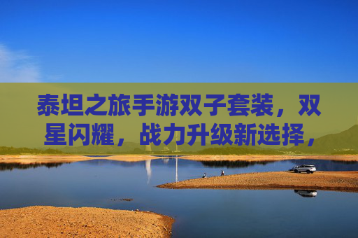 泰坦之旅手游双子套装,双星闪耀,战力升级新选择,泰坦之旅手游双子套装,双星闪耀,战力升级新选择