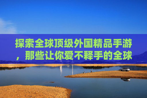 探索全球顶级外国精品手游,那些让你爱不释手的全球佳作,全球顶级外国精品手游,那些让你爱不释手的佳作