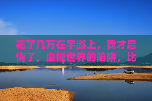 花了几万在手游上，我才后悔了，虚拟世界的陷阱，比我想象的更致命，花了几万在手游上，我才后悔，虚拟世界的陷阱比想象更致命