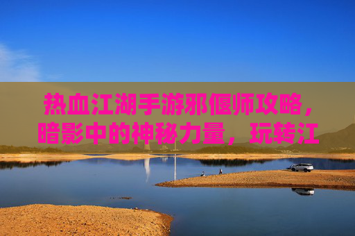 热血江湖手游邪偃师攻略，暗影中的神秘力量，玩转江湖新体验！热血江湖手游邪偃师攻略，暗影中的神秘力量，玩转江湖新体验！