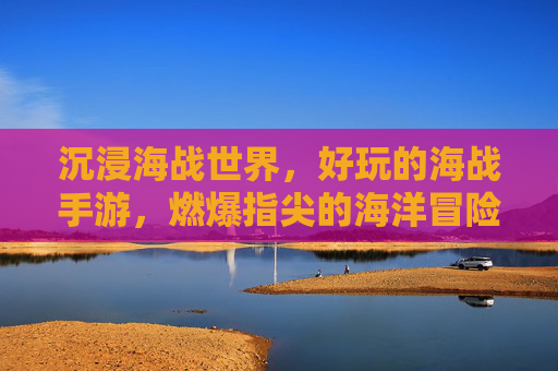 沉浸海战世界,好玩的海战手游,燃爆指尖的海洋冒险