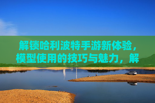 解锁哈利波特手游新体验，模型使用的技巧与魅力，解锁哈利波特手游新体验，模型使用的技巧与魅力
